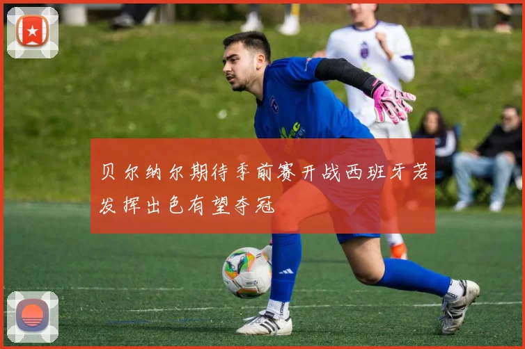 贝尔纳尔期待季前赛开战西班牙若发挥出色有望夺冠