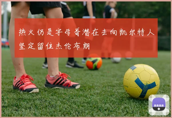 热火仍是字母哥潜在去向凯尔特人坚定留住杰伦布朗