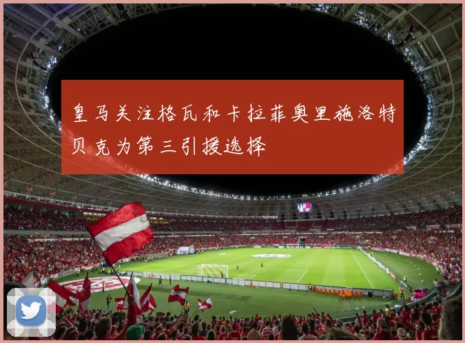 皇马关注格瓦和卡拉菲奥里施洛特贝克为第三引援选择
