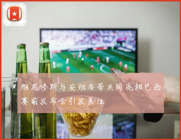 维尼修斯与安切洛蒂共同亮相巴西赛前发布会引发关注