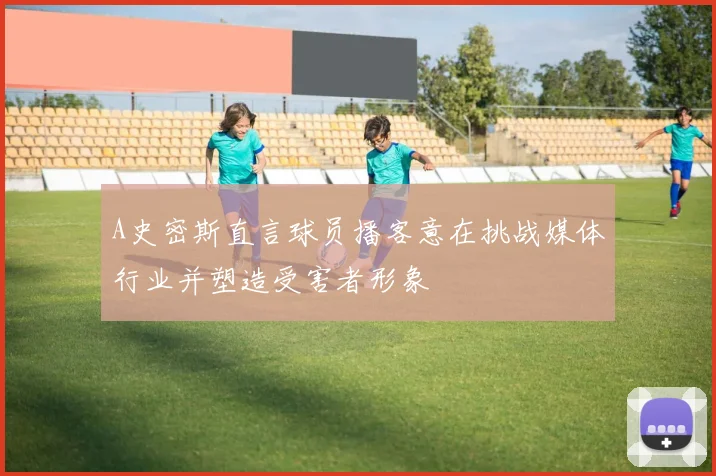A史密斯直言球员播客意在挑战媒体行业并塑造受害者形象