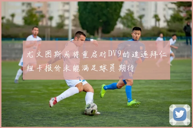 尤文图斯或将重启对DV9的追逐拜仁纽卡报价未能满足球员期待