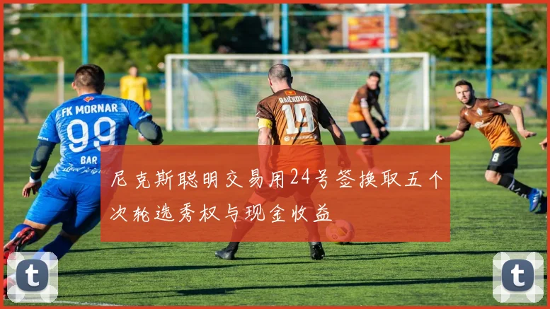 尼克斯聪明交易用24号签换取五个次轮选秀权与现金收益