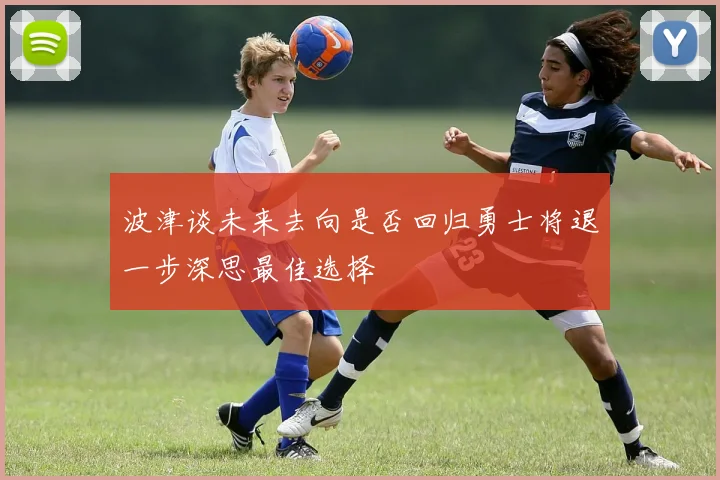 波津谈未来去向是否回归勇士将退一步深思最佳选择