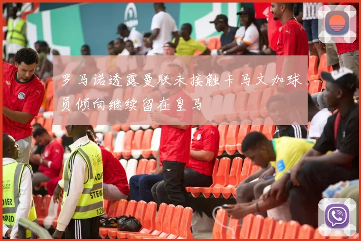罗马诺透露曼联未接触卡马文加球员倾向继续留在皇马