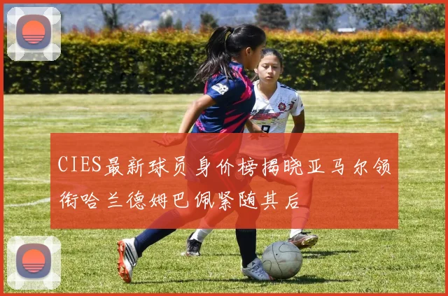 CIES最新球员身价榜揭晓亚马尔领衔哈兰德姆巴佩紧随其后