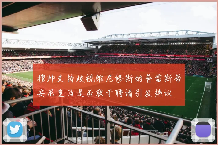 穆帅支持歧视维尼修斯的普雷斯蒂安尼皇马是否敢于聘请引发热议