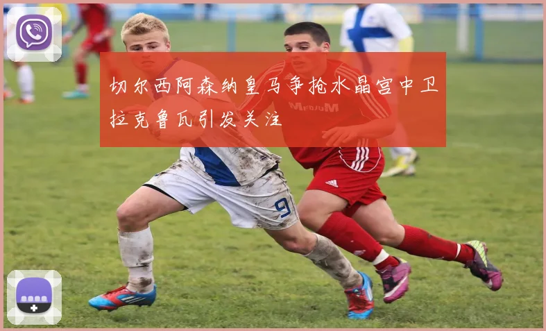 切尔西阿森纳皇马争抢水晶宫中卫拉克鲁瓦引发关注