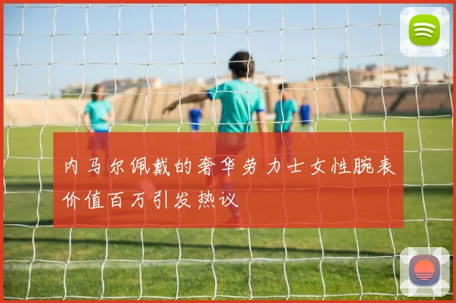 内马尔佩戴的奢华劳力士女性腕表价值百万引发热议