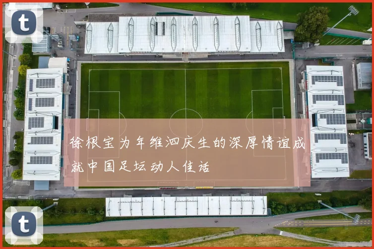 徐根宝为年维泗庆生的深厚情谊成就中国足坛动人佳话