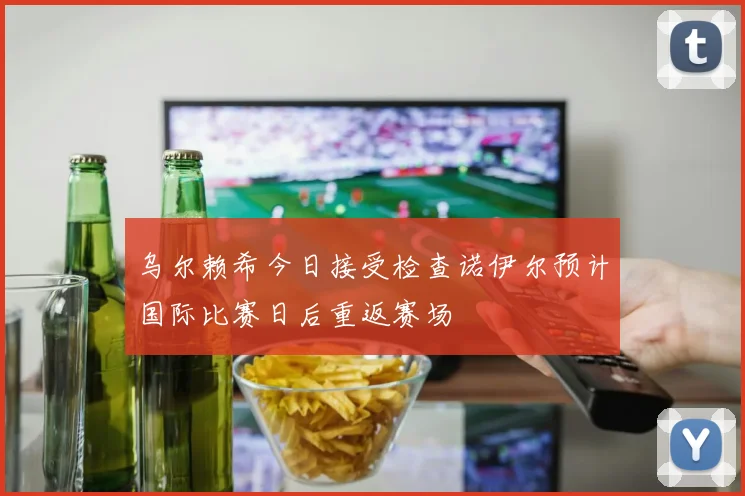 乌尔赖希今日接受检查诺伊尔预计国际比赛日后重返赛场