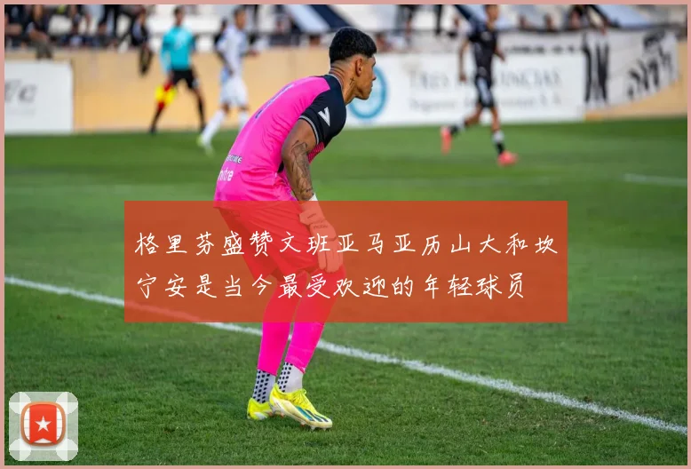 格里芬盛赞文班亚马亚历山大和坎宁安是当今最受欢迎的年轻球员