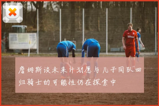 詹姆斯谈未来计划愿与儿子同队回归骑士的可能性仍在探索中