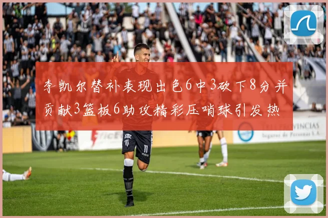 李凯尔替补表现出色6中3砍下8分并贡献3篮板6助攻精彩压哨球引发热议