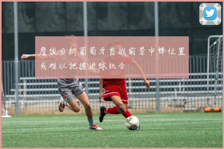 詹俊分析葡萄牙首战前景中锋位置或难以把握进球机会