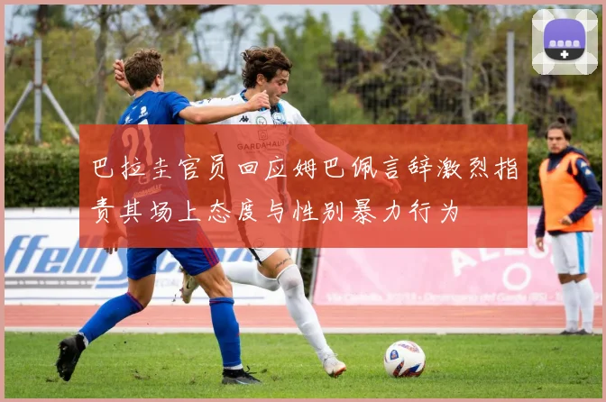 巴拉圭官员回应姆巴佩言辞激烈指责其场上态度与性别暴力行为